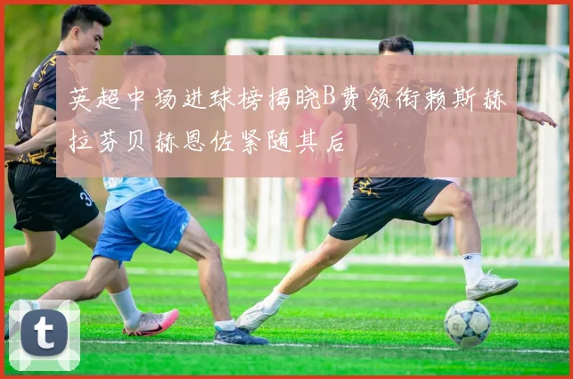 英超中场进球榜揭晓B费领衔赖斯赫拉芬贝赫恩佐紧随其后