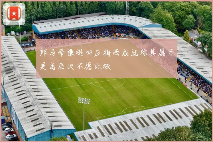 邦马蒂谦逊回应梅西成就称其属于更高层次不愿比较