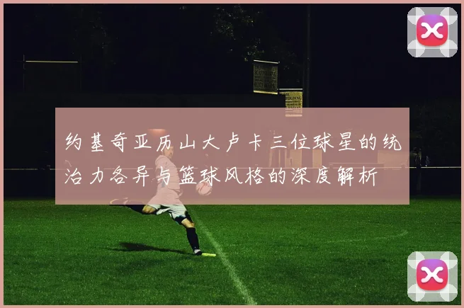约基奇亚历山大卢卡三位球星的统治力各异与篮球风格的深度解析