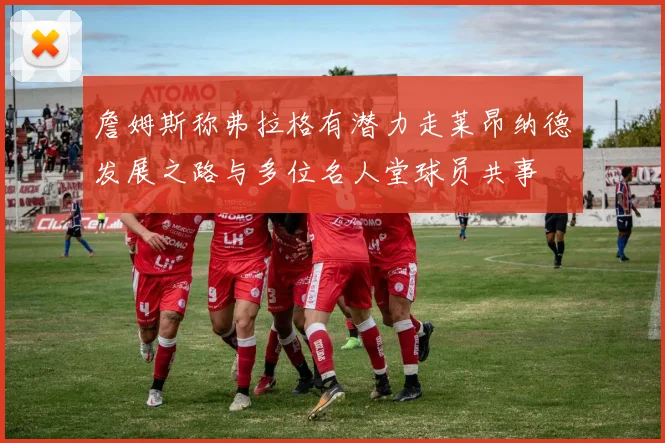 詹姆斯称弗拉格有潜力走莱昂纳德发展之路与多位名人堂球员共事