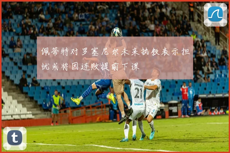 佩蒂特对罗塞尼尔未来执教表示担忧或将因连败提前下课