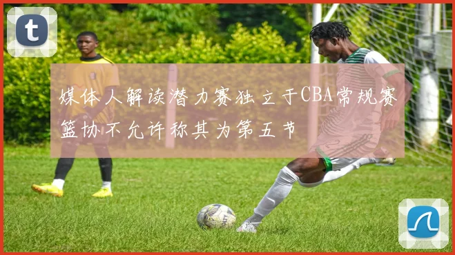 媒体人解读潜力赛独立于CBA常规赛篮协不允许称其为第五节