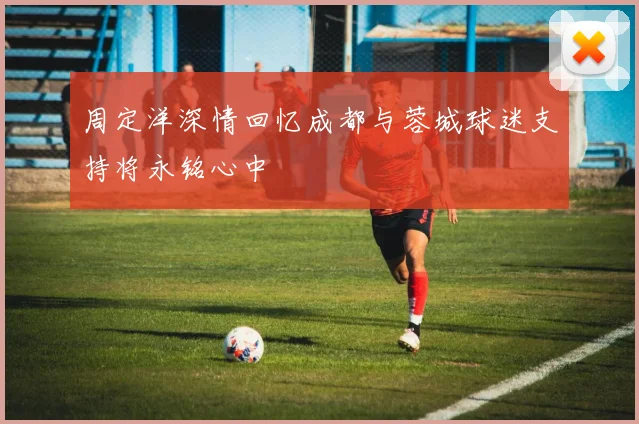 周定洋深情回忆成都与蓉城球迷支持将永铭心中