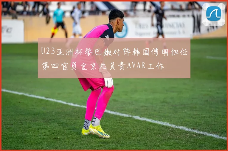 U23亚洲杯黎巴嫩对阵韩国傅明担任第四官员金京元负责AVAR工作