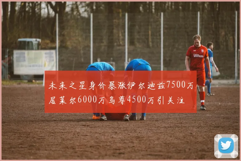 未来之星身价暴涨伊尔迪兹7500万居莱尔6000万乌尊4500万引关注