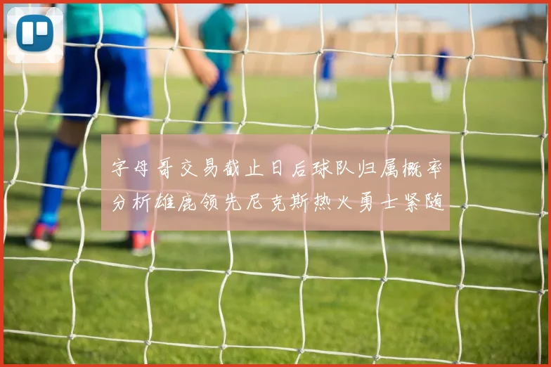 字母哥交易截止日后球队归属概率分析雄鹿领先尼克斯热火勇士紧随其后