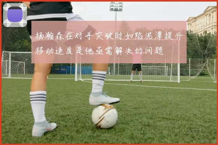 杨瀚森在对手突破时如陷泥潭提升移动速度是他亟需解决的问题
