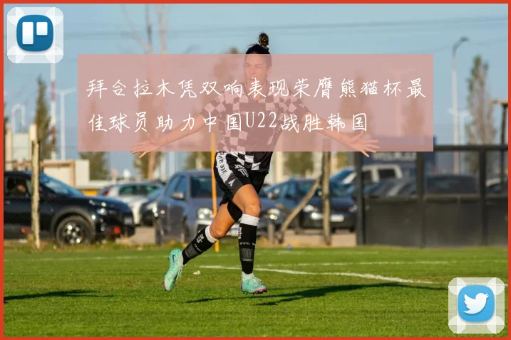 拜合拉木凭双响表现荣膺熊猫杯最佳球员助力中国U22战胜韩国