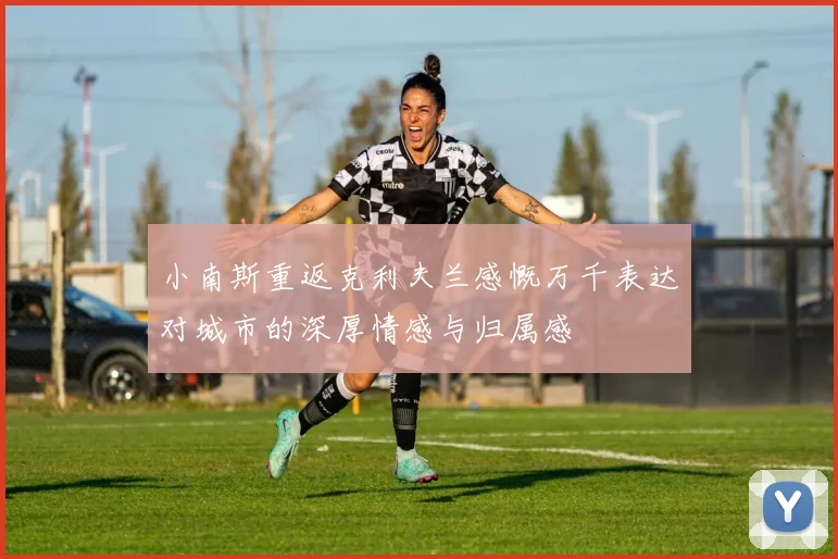 小南斯重返克利夫兰感慨万千表达对城市的深厚情感与归属感