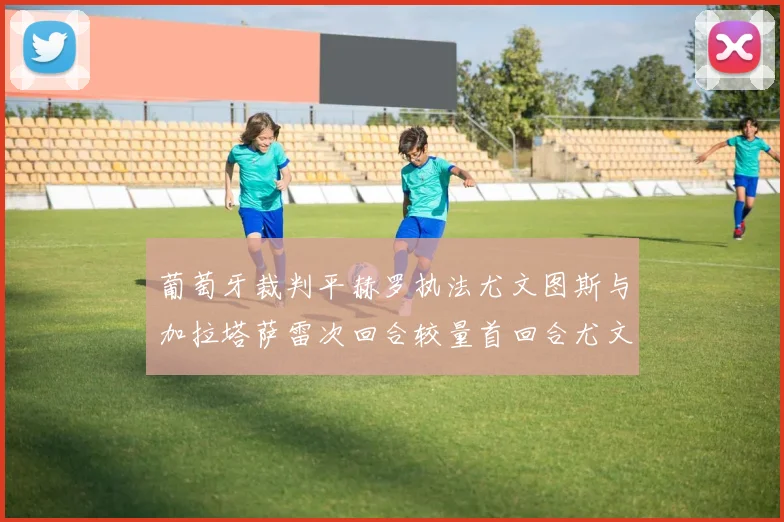 葡萄牙裁判平赫罗执法尤文图斯与加拉塔萨雷次回合较量首回合尤文惨败