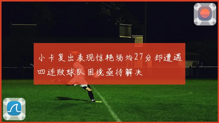 小卡复出表现惊艳场均27分却遭遇四连败球队困境亟待解决
