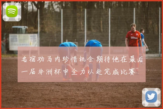 名宿劝马内珍惜机会期待他在最后一届非洲杯中全力以赴完成比赛