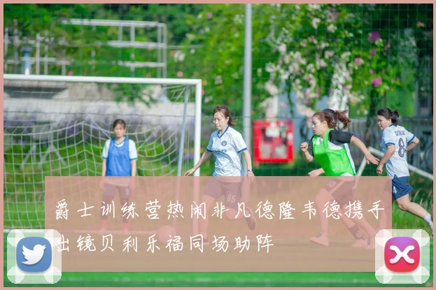 爵士训练营热闹非凡德隆韦德携手出镜贝利乐福同场助阵