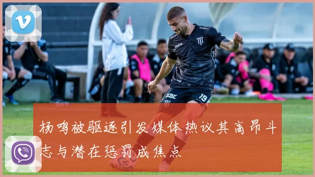 杨鸣被驱逐引发媒体热议其高昂斗志与潜在惩罚成焦点