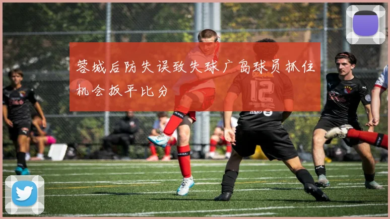 蓉城后防失误致失球广岛球员抓住机会扳平比分