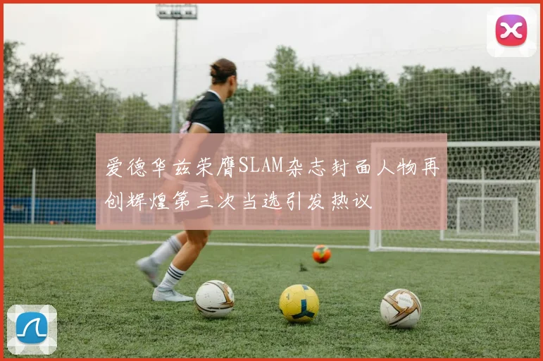 爱德华兹荣膺SLAM杂志封面人物再创辉煌第三次当选引发热议