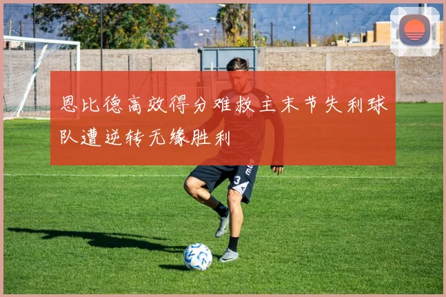 恩比德高效得分难救主末节失利球队遭逆转无缘胜利