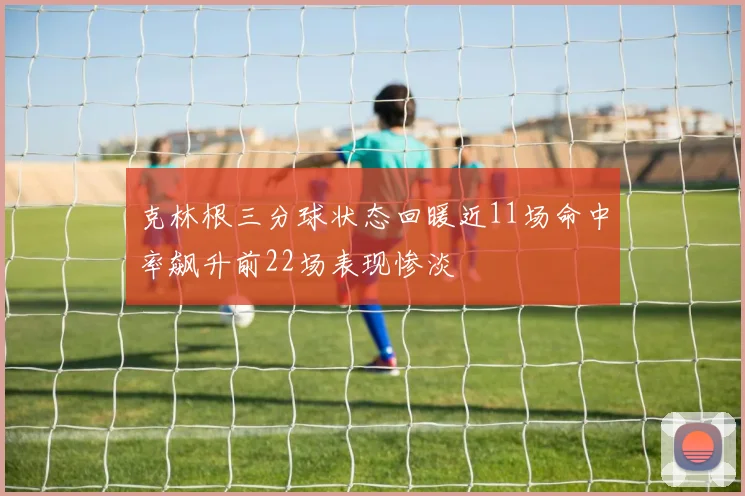 克林根三分球状态回暖近11场命中率飙升前22场表现惨淡