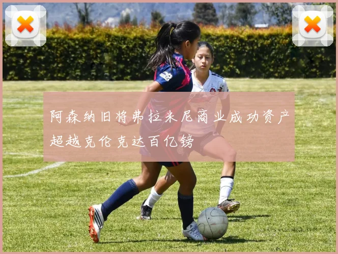 阿森纳旧将弗拉米尼商业成功资产超越克伦克达百亿镑