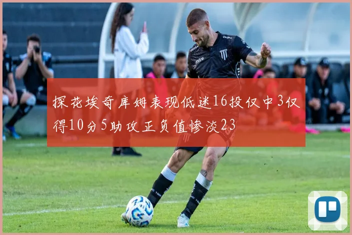 探花埃奇库姆表现低迷16投仅中3仅得10分5助攻正负值惨淡23