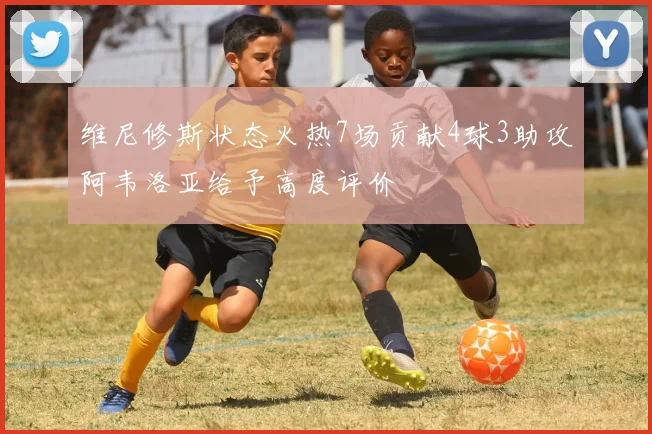 维尼修斯状态火热7场贡献4球3助攻阿韦洛亚给予高度评价