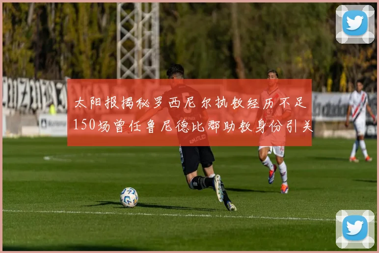 太阳报揭秘罗西尼尔执教经历不足150场曾任鲁尼德比郡助教身份引关注