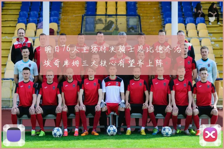 明日76人主场对决骑士恩比德乔治埃奇库姆三大核心有望齐上阵