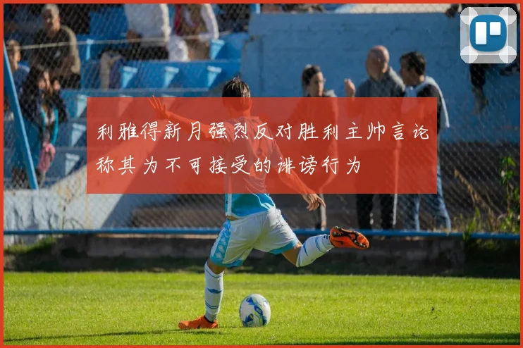 利雅得新月强烈反对胜利主帅言论称其为不可接受的诽谤行为