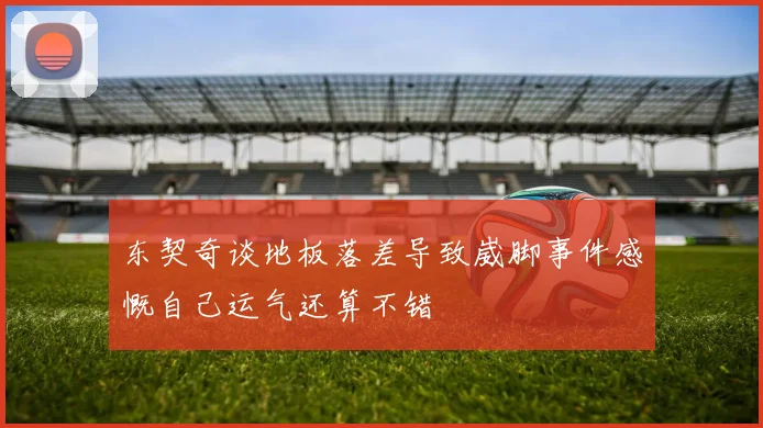 东契奇谈地板落差导致崴脚事件感慨自己运气还算不错