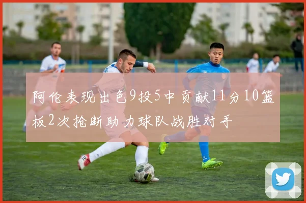 阿伦表现出色9投5中贡献11分10篮板2次抢断助力球队战胜对手