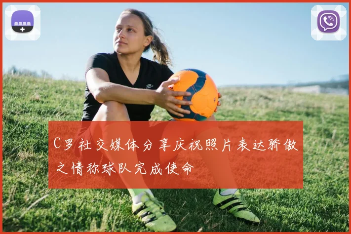 C罗社交媒体分享庆祝照片表达骄傲之情称球队完成使命