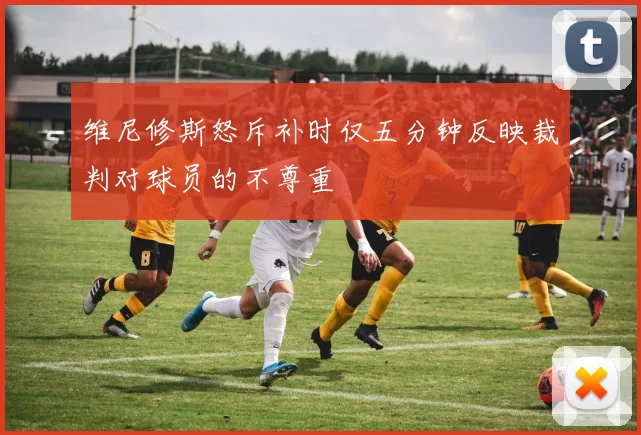 维尼修斯怒斥补时仅五分钟反映裁判对球员的不尊重