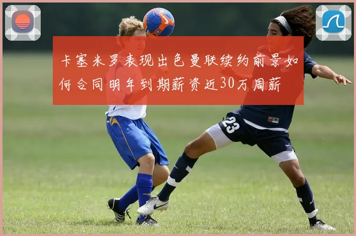 卡塞米罗表现出色曼联续约前景如何合同明年到期薪资近30万周薪