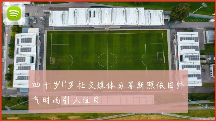 四十岁C罗社交媒体分享新照依旧帅气时尚引人注目