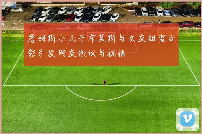 詹姆斯小儿子布莱斯与女友甜蜜合影引发网友热议与祝福