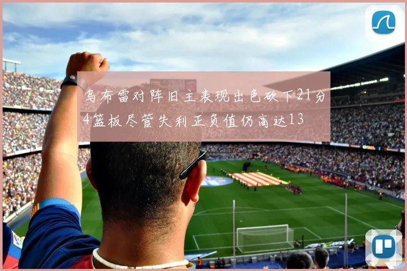 乌布雷对阵旧主表现出色砍下21分4篮板尽管失利正负值仍高达13