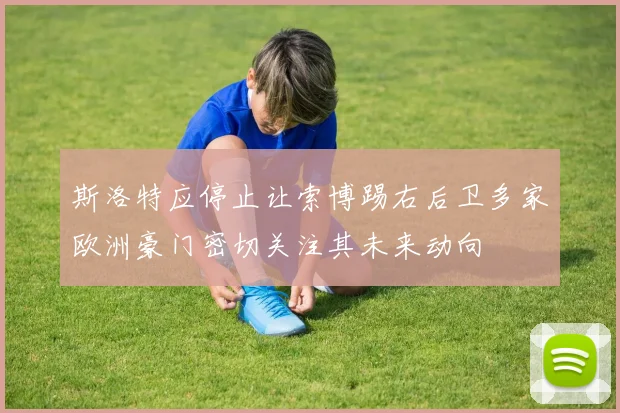 斯洛特应停止让索博踢右后卫多家欧洲豪门密切关注其未来动向
