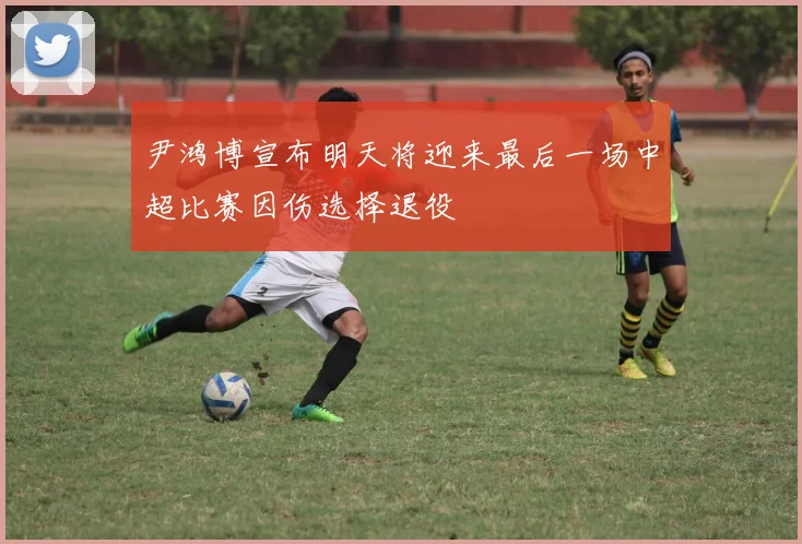 尹鸿博宣布明天将迎来最后一场中超比赛因伤选择退役