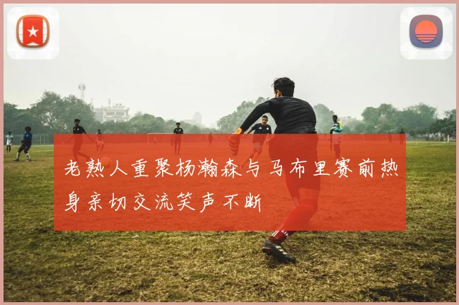 老熟人重聚杨瀚森与马布里赛前热身亲切交流笑声不断
