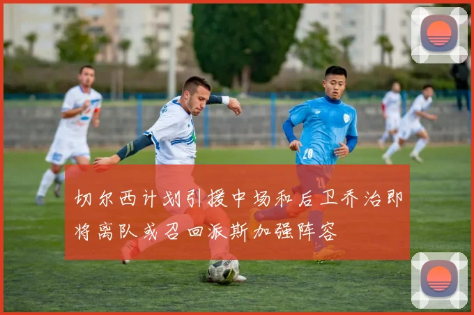 切尔西计划引援中场和后卫乔治即将离队或召回派斯加强阵容
