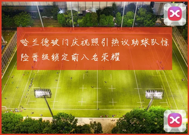 哈兰德破门庆祝照引热议助球队惊险晋级锁定前八名荣耀